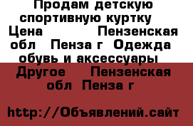 Продам детскую спортивную куртку. › Цена ­ 2 500 - Пензенская обл., Пенза г. Одежда, обувь и аксессуары » Другое   . Пензенская обл.,Пенза г.